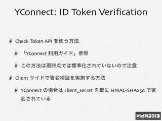 YConnect: ID Token Veriﬁcation
Check Token API を使う方法
「YConnect 利用ガイド」参照
この方法は現時点では標準化されていないので注意
Client サイドで署名検証を実施する方法
YConnect の場合は client_secret を に HMAC-SHA256 で署
名されている
 