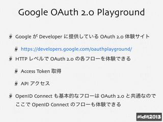 Google OAuth 2.0 Playground
Google が Developer に提供している OAuth 2.0 体験サイト
https://developers.google.com/oauthplayground/
HTTP レベルで OAuth 2.0 の各フローを体験できる
Access Token 取得
API アクセス
OpenID Connect も基本的なフローは OAuth 2.0 と共通なので
ここで OpenID Connect のフローも体験できる
 