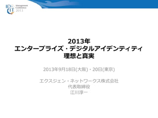 2013年
エンタープライズ・デジタルアイデンティティ
理想と真実
2013年9月18日(大阪)・20日(東京)
エクスジェン・ネットワークス株式会社
代表取締役
江川淳一
 