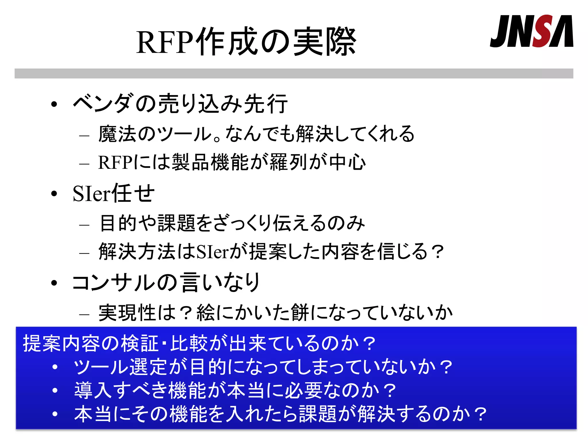 RFP作成の実際
• ベンダの売り込み先行
– 魔法のツール。なんでも解決してくれる
– RFPには製品機能が羅列が中心
• SIer任せ
– 目的や課題をざっくり伝えるのみ
– 解決方法はSIerが提案した内容を信じる？
• コンサルの言いなり
– 実現性は？絵にかいた餅になっていないか
Copyright (c) 2000-2013 NPO日本ﾈｯﾄﾜｰｸｾｷｭﾘﾃｨ協会 Page 10
提案内容の検証・比較が出来ているのか？
• ツール選定が目的になってしまっていないか？
• 導入すべき機能が本当に必要なのか？
• 本当にその機能を入れたら課題が解決するのか？
 