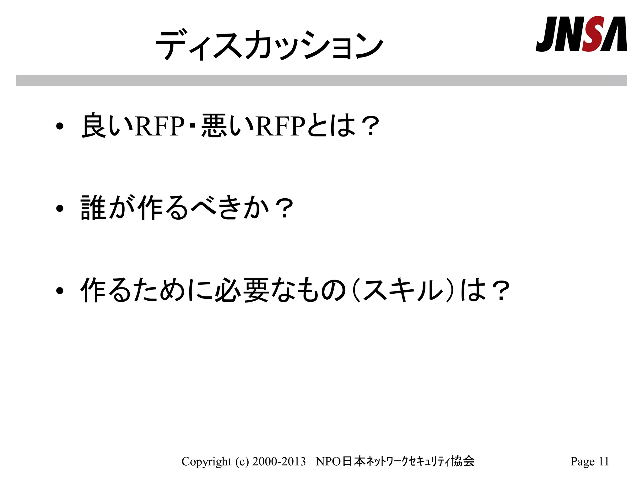 ディスカッション
• 良いRFP・悪いRFPとは？
• 誰が作るべきか？
• 作るために必要なもの（スキル）は？
Copyright (c) 2000-2013 NPO日本ﾈｯﾄﾜｰｸｾｷｭﾘﾃｨ協会 Page 11
 