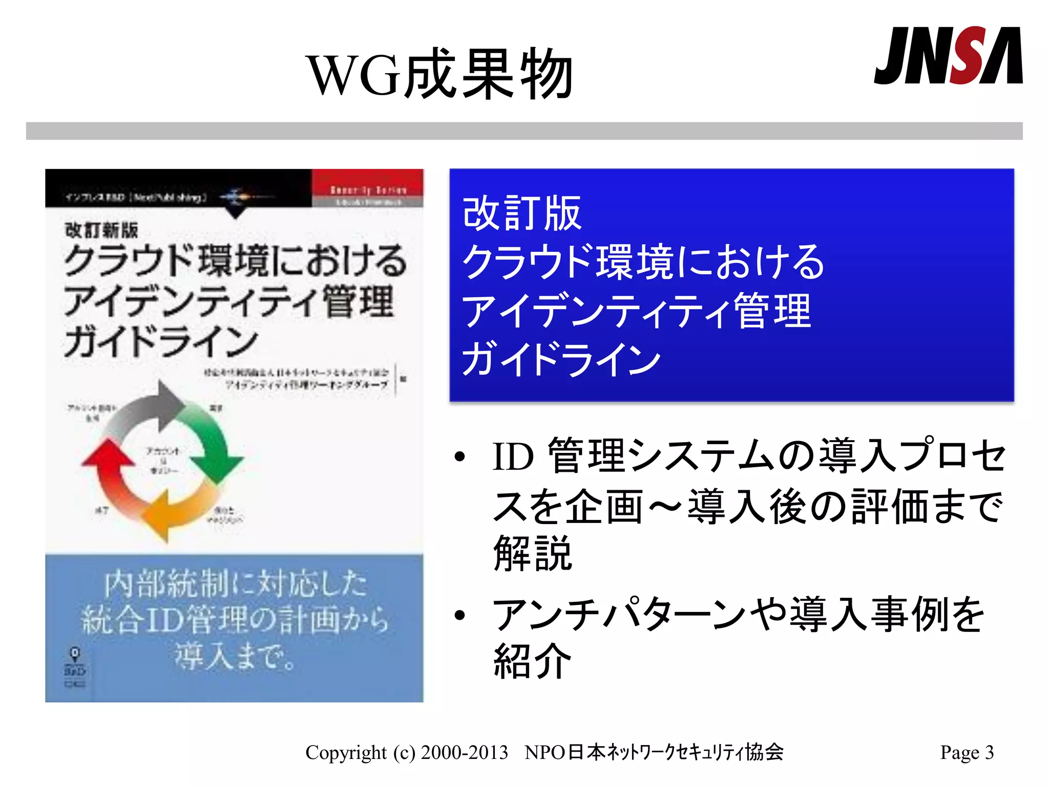 WG成果物
• ID 管理システムの導入プロセ
スを企画～導入後の評価まで
解説
• アンチパターンや導入事例を
紹介
Copyright (c) 2000-2013 NPO日本ﾈｯﾄﾜｰｸｾｷｭﾘﾃｨ協会 Page 3
改訂版
クラウド環境における
アイデンティティ管理
ガイドライン
 