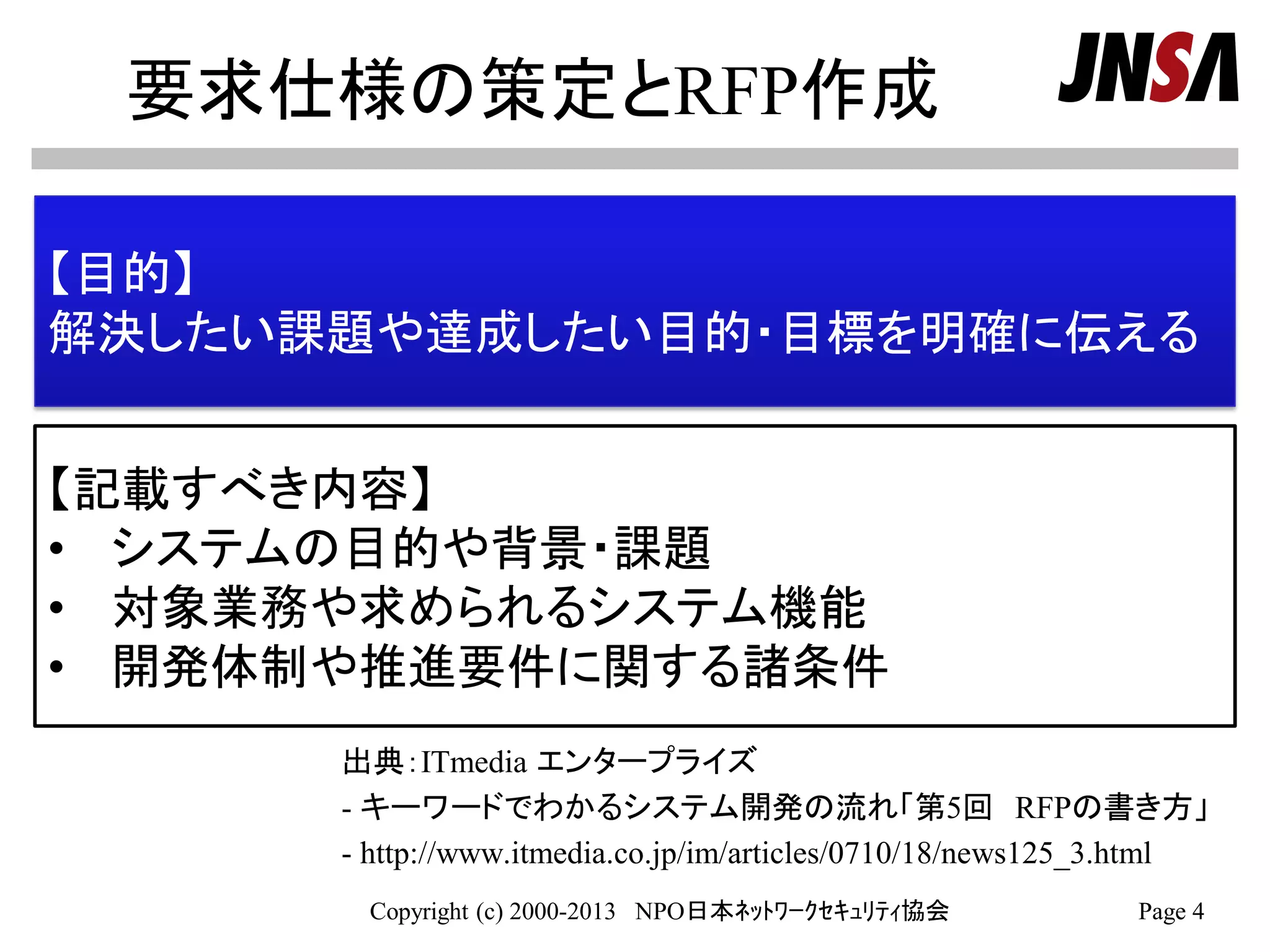 要求仕様の策定とRFP作成
出典：ITmedia エンタープライズ
- キーワードでわかるシステム開発の流れ「第5回 RFPの書き方」
- http://www.itmedia.co.jp/im/articles/0710/18/news125_3.html
Copyright (c) 2000-2013 NPO日本ﾈｯﾄﾜｰｸｾｷｭﾘﾃｨ協会 Page 4
【目的】
解決したい課題や達成したい目的・目標を明確に伝える
【記載すべき内容】
• システムの目的や背景・課題
• 対象業務や求められるシステム機能
• 開発体制や推進要件に関する諸条件
 