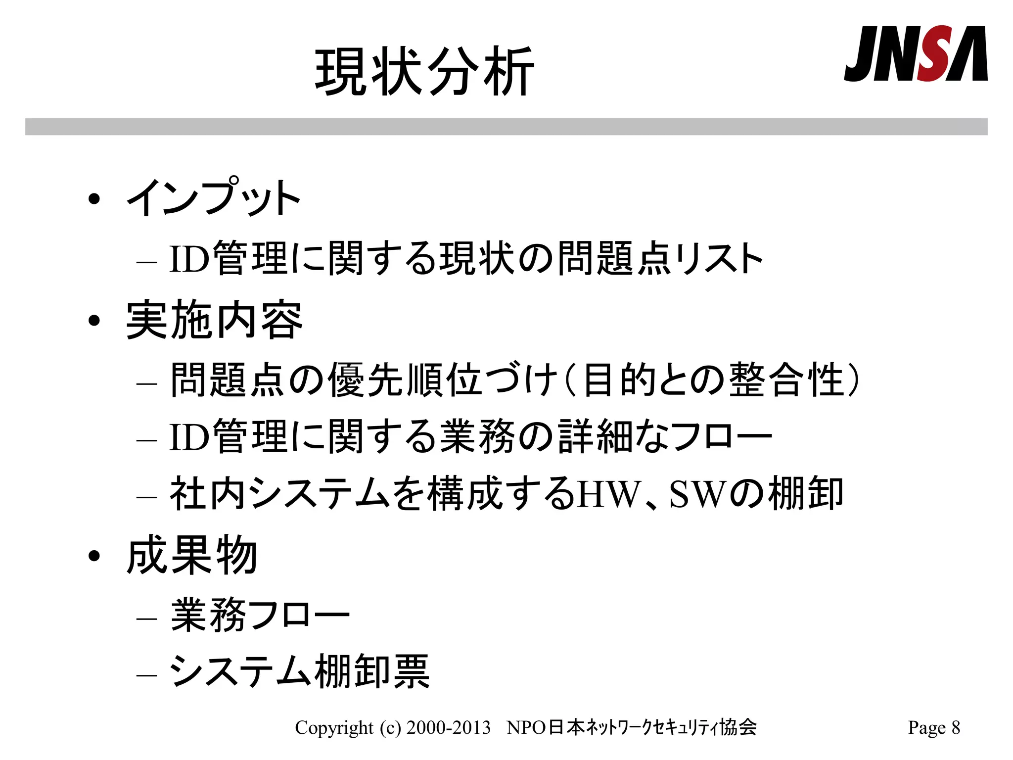 現状分析
• インプット
– ID管理に関する現状の問題点リスト
• 実施内容
– 問題点の優先順位づけ（目的との整合性）
– ID管理に関する業務の詳細なフロー
– 社内システムを構成するHW、SWの棚卸
• 成果物
– 業務フロー
– システム棚卸票
Copyright (c) 2000-2013 NPO日本ﾈｯﾄﾜｰｸｾｷｭﾘﾃｨ協会 Page 8
 