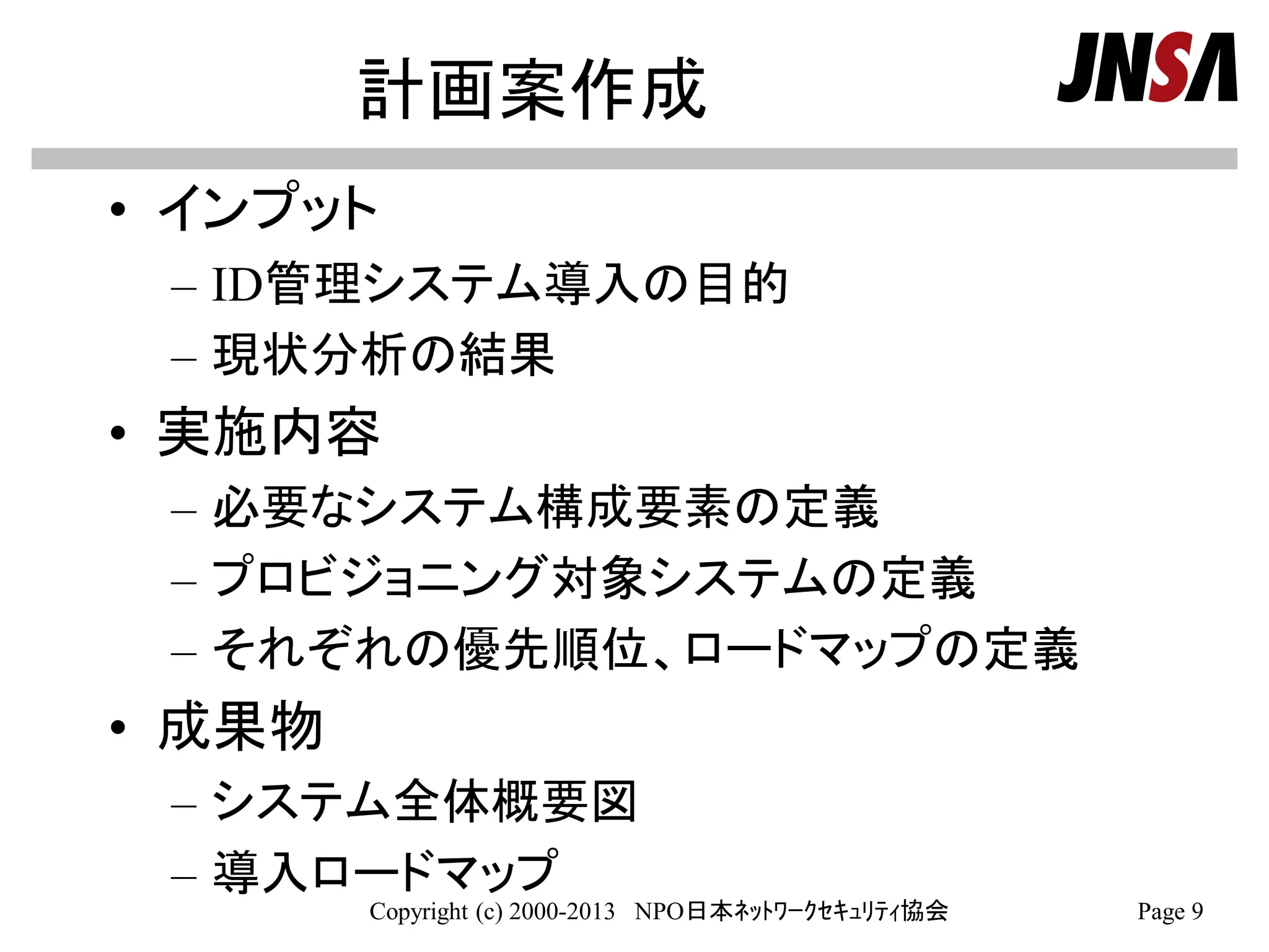計画案作成
• インプット
– ID管理システム導入の目的
– 現状分析の結果
• 実施内容
– 必要なシステム構成要素の定義
– プロビジョニング対象システムの定義
– それぞれの優先順位、ロードマップの定義
• 成果物
– システム全体概要図
– 導入ロードマップ
Copyright (c) 2000-2013 NPO日本ﾈｯﾄﾜｰｸｾｷｭﾘﾃｨ協会 Page 9
 