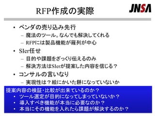 RFP作成の実際
• ベンダの売り込み先行
– 魔法のツール。なんでも解決してくれる
– RFPには製品機能が羅列が中心
• SIer任せ
– 目的や課題をざっくり伝えるのみ
– 解決方法はSIerが提案した内容を信じる？
• コンサルの言いなり
– 実現性は？絵にかいた餅になっていないか
Copyright (c) 2000-2013 NPO日本ﾈｯﾄﾜｰｸｾｷｭﾘﾃｨ協会 Page 10
提案内容の検証・比較が出来ているのか？
• ツール選定が目的になってしまっていないか？
• 導入すべき機能が本当に必要なのか？
• 本当にその機能を入れたら課題が解決するのか？
 