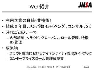 WG 紹介
• 利用企業の目線（非技術）
• 結成 8 年目、メンバ数 45+（ベンダ、コンサル、SI）
• 時代ごとのテーマ
– 内部統制、クラウド、グローバル、ロール管理、特権
ID 管理
• 成果物
– クラウド環境におけるアイデンティティ管理ガイドブック
– エンタープライズロール管理解説書
Copyright (c) 2000-2013 NPO日本ﾈｯﾄﾜｰｸｾｷｭﾘﾃｨ協会 Page 2
 