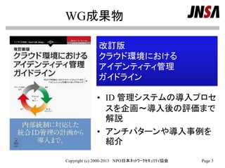 WG成果物
• ID 管理システムの導入プロセ
スを企画～導入後の評価まで
解説
• アンチパターンや導入事例を
紹介
Copyright (c) 2000-2013 NPO日本ﾈｯﾄﾜｰｸｾｷｭﾘﾃｨ協会 Page 3
改訂版
クラウド環境における
アイデンティティ管理
ガイドライン
 