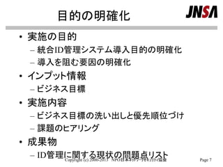 目的の明確化
• 実施の目的
– 統合ID管理システム導入目的の明確化
– 導入を阻む要因の明確化
• インプット情報
– ビジネス目標
• 実施内容
– ビジネス目標の洗い出しと優先順位づけ
– 課題のヒアリング
• 成果物
– ID管理に関する現状の問題点リストCopyright (c) 2000-2013 NPO日本ﾈｯﾄﾜｰｸｾｷｭﾘﾃｨ協会 Page 7
 