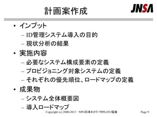 計画案作成
• インプット
– ID管理システム導入の目的
– 現状分析の結果
• 実施内容
– 必要なシステム構成要素の定義
– プロビジョニング対象システムの定義
– それぞれの優先順位、ロードマップの定義
• 成果物
– システム全体概要図
– 導入ロードマップ
Copyright (c) 2000-2013 NPO日本ﾈｯﾄﾜｰｸｾｷｭﾘﾃｨ協会 Page 9
 