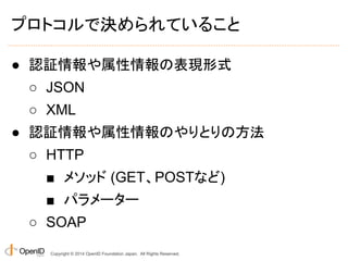 プロトコルで決められていること 
● 認証情報や属性情報の表現形式 
○ JSON 
○ XML 
● 認証情報や属性情報のやりとりの方法 
○ HTTP 
■ メソッド (GET、POSTなど) 
■ パラメーター 
○ SOAP 
Copyright © 2014 OpenID Foundation Japan. All Rights Reserved. 
 