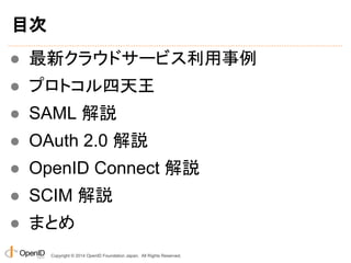 目次 
● 最新クラウドサービス利用事例 
● プロトコル四天王 
● SAML 解説 
● OAuth 2.0 解説 
● OpenID Connect 解説 
● SCIM 解説 
● まとめ 
Copyright © 2014 OpenID Foundation Japan. All Rights Reserved. 
 