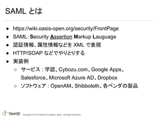 SAML とは 
● https://wiki.oasis-open.org/security/FrontPage 
● SAML：Security Assertion Markup Lauguage 
● 認証情報、属性情報などを XML で表現 
● HTTP/SOAP などでやりとりする 
● 実装例 
○ サービス : 学認、Cybozu.com、Google Apps、 
Salesforce、Microsoft Azure AD、Dropbox 
○ ソフトウェア : OpenAM、Shibboleth、各ベンダの製品 
Copyright © 2014 OpenID Foundation Japan. All Rights Reserved. 
 