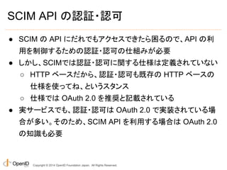 SCIM API の認証・認可 
● SCIM の API にだれでもアクセスできたら困るので、API の利 
用を制御するための認証・認可の仕組みが必要 
● しかし、SCIMでは認証・認可に関する仕様は定義されていない 
○ HTTP ベースだから、認証・認可も既存の HTTP ベースの 
仕様を使ってね、というスタンス 
○ 仕様では OAuth 2.0 を推奨と記載されている 
● 実サービスでも、認証・認可は OAuth 2.0 で実装されている場 
合が多い。そのため、SCIM API を利用する場合は OAuth 2.0 
の知識も必要 
Copyright © 2014 OpenID Foundation Japan. All Rights Reserved. 
 