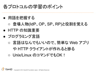 各プロトコルの学習のポイント 
● 用語を把握する 
○ 登場人物(IdP、OP、SP、RP)と役割を覚える 
● HTTP の知識重要 
● プログラミング言語 
○ 言語はなんでもいいので、簡単な Web アプリ 
や HTTP クライアントが作れると捗る 
○ Unix/Linux のコマンドでもOK！ 
Copyright © 2014 OpenID Foundation Japan. All Rights Reserved. 
 