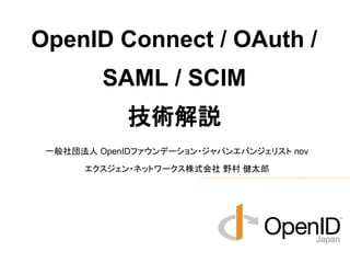 OpenID Connect / OAuth / 
SAML / SCIM 
技術解説 
一般社団法人 OpenIDファウンデーション・ジャパンエバンジェリスト nov 
エクスジェン・ネットワークス株式会社 野村 健太郎 
 
