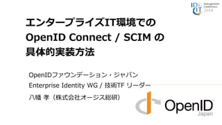エンタープライズIT環境での 
OpenID Connect / SCIM の 
具体的実装方法 
OpenIDファウンデーション・ジャパン 
Enterprise Identity WG / 技術TF リーダー 
八幡孝（株式会社オージス総研） 
 