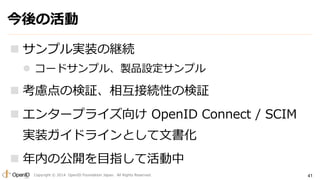 今後の活動 
 サンプル実装の継続 
 コードサンプル、製品設定サンプル 
 考慮点の検証、相互接続性の検証 
 エンタープライズ向けOpenID Connect / SCIM 
実装ガイドラインとして文書化 
 年内の公開を目指して活動中 
Copyright © 2014 OpenID Foundation Japan. All Rights Reserved. 
41 
 