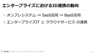 エンタープライズにおけるID連携の動向 
 オンプレシステム⇒ SaaS活用⇒ BaaS活用 
 エンタープライズIT とクラウドサービスの連携 
Copyright © 2014 OpenID Foundation Japan. All Rights Reserved. 4 
 