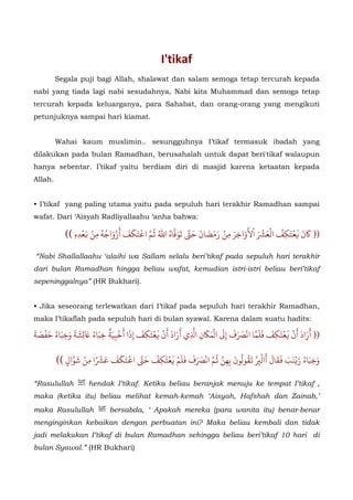 I'tikaf 
Segala puji bagi Allah, shalawat dan salam semoga tetap tercurah kepada 
nabi yang tiada lagi nabi sesudahnya, Nabi kita Muhammad dan semoga tetap 
tercurah kepada keluarganya, para Sahabat, dan orang-orang yang mengikuti 
petunjuknya sampai hari kiamat. 
Wahai kaum muslimin.. sesungguhnya I’tikaf termasuk ibadah yang 
dilakukan pada bulan Ramadhan, berusahalah untuk dapat beri'tikaf walaupun 
hanya sebentar. I’tikaf yaitu berdiam diri di masjid karena ketaatan kepada 
Allah. 
• I’tikaf yang paling utama yaitu pada sepuluh hari terakhir Ramadhan sampai 
wafat. Dari ‘Aisyah Radliyallaahu ‘anha bahwa: 
$ عْتَكِفُ العََْ  نَ َ (( َْ 
ا 
َ 
ْ 
لأوَاخِرَ 
تَكَفَ أزْوَاجُهُ 8 م اْ07 فاهُ اللهُ ُ0 تَوَ .0ضَانَ حَ , مِنْ رَََ 
عْدِهِ )) = مِنْ َ 
“Nabi Shallallaahu ‘alaihi wa Sallam selalu beri’tikaf pada sepuluh hari terakhir 
dari bulan Ramadhan hingga beliau wafat, kemudian istri-istri beliau beri’tikaf 
sepeninggalnya” (HR Bukhari). 
• Jika seseorang terlewatkan dari I’tikaf pada sepuluh hari terakhir Ramadhan, 
maka I’tikaflah pada sepuluh hari di bulan syawal. Karena dalam suatu hadits: 
َ 
َ 
َ 
ََْ 
َ 
َ 
(( أرَادَأنَْعْتَكِفَ ََفل ماانََْ 
فَ إ ا 
منِأرَادَأنَْ 
عْتَكِفَ إذَا ٌَ 
0 
  D  C B أخبية0  يF اِ 
ِ 
َْ 
شَِةَ وَخِبَاءُ حَفْصَةَ LM خِبَاءُ َ 
َََV0 أالِ 
قال U نَبَ R وَخِبَاءُ زَْ 
َْ 
ونَ  قو W َُُفَ فلمْ B م انََْ07 ن ُ0 بِهََِعتكفْ   
تكفَ 8 ا .0 حَا منْ $ عًَْوالٍ )) 0 شَ 
“Rasulullah hendak I’tikaf. Ketika beliau beranjak menuju ke tempat I’tikaf , 
maka (ketika itu) beliau melihat kemah-kemah ‘Aisyah, Hafshah dan Zainab,’ 
maka Rasulullah bersabda, ‘ Apakah mereka (para wanita itu) benar-benar 
menginginkan kebaikan dengan perbuatan ini? Maka beliau kembali dan tidak 
jadi melakukan I’tikaf di bulan Ramadhan sehingga beliau beri’tikaf 10 hari di 
bulan Syawal.” (HR Bukhari) 
 