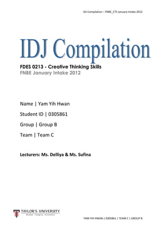 IDJ Compilation – FNBE_CTS January Intake 2012
YAM YIH HWAN | 0305861 | TEAM C | GROUP B
FDES 0213 - Creative Thinking Skills
FNBE January Intake 2012
Name | Yam Yih Hwan
Student ID | 0305861
Group | Group B
Team | Team C
Lecturers: Ms. Delliya & Ms. Sufina
 