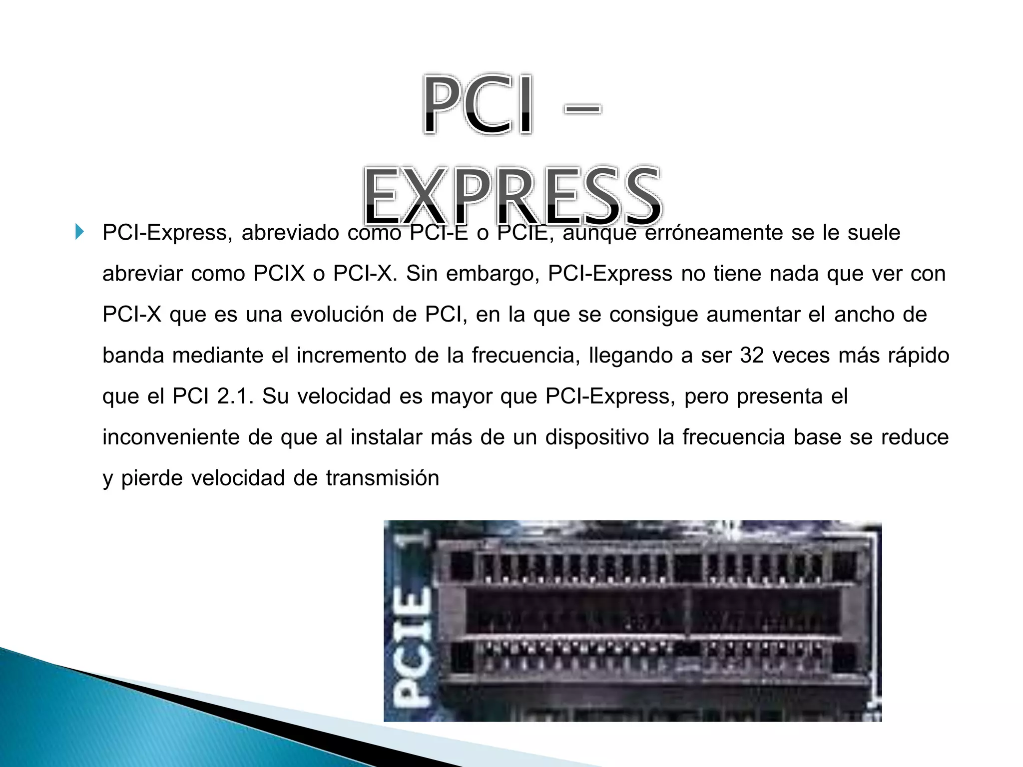 PCI-Express, abreviado como PCI-E o PCIE, aunque erróneamente se le suele
abreviar como PCIX o PCI-X. Sin embargo, PCI-Express no tiene nada que ver con
PCI-X que es una evolución de PCI, en la que se consigue aumentar el ancho de
banda mediante el incremento de la frecuencia, llegando a ser 32 veces más rápido
que el PCI 2.1. Su velocidad es mayor que PCI-Express, pero presenta el
inconveniente de que al instalar más de un dispositivo la frecuencia base se reduce
y pierde velocidad de transmisión
 