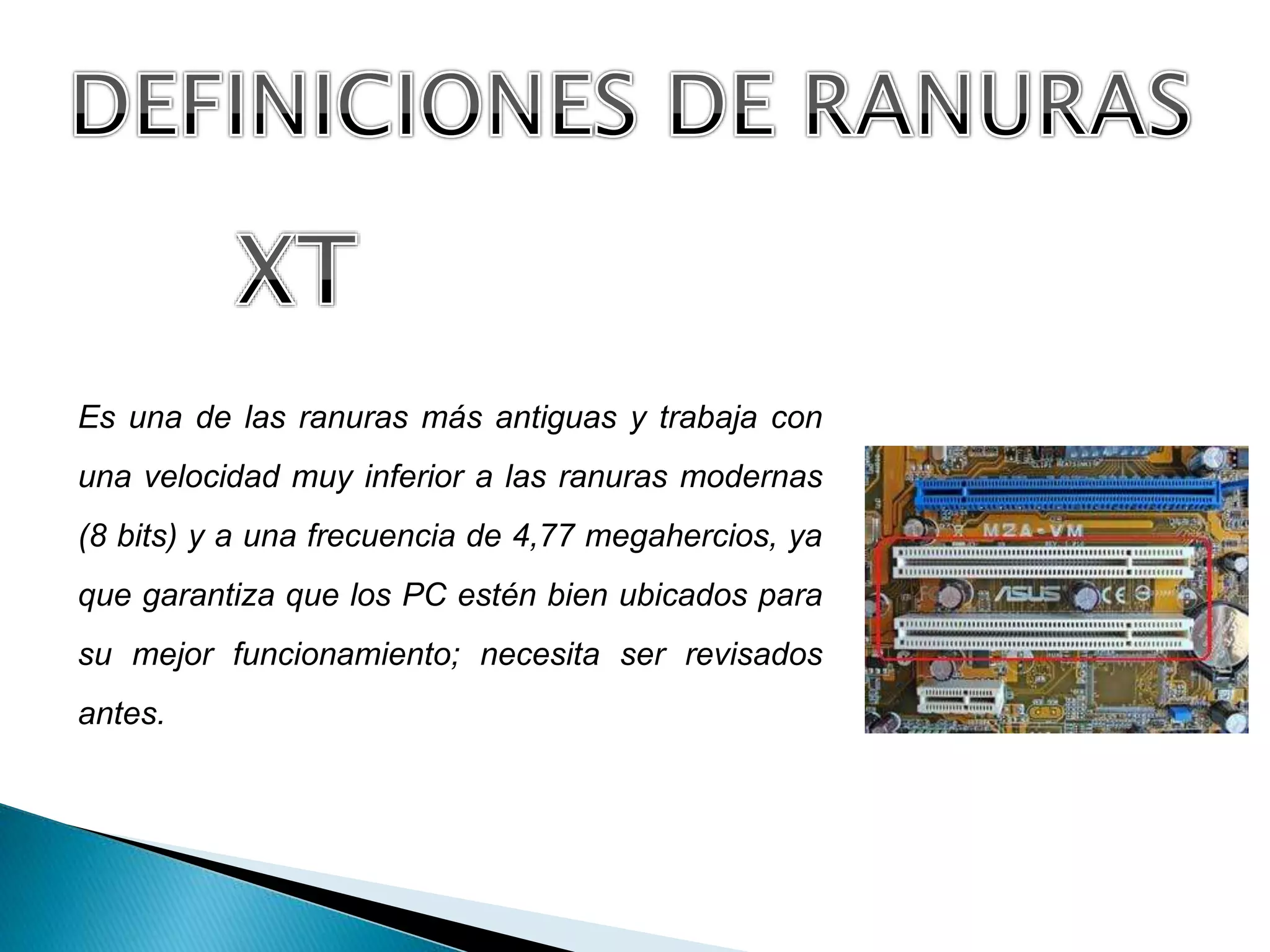 Es una de las ranuras más antiguas y trabaja con
una velocidad muy inferior a las ranuras modernas
(8 bits) y a una frecuencia de 4,77 megahercios, ya
que garantiza que los PC estén bien ubicados para
su mejor funcionamiento; necesita ser revisados
antes.
 