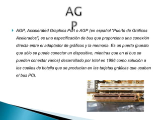  AGP, Accelerated Graphics Port o AGP (en español "Puerto de Gráficos
Acelerados") es una especificación de bus que proporciona una conexión
directa entre el adaptador de gráficos y la memoria. Es un puerto (puesto
que sólo se puede conectar un dispositivo, mientras que en el bus se
pueden conectar varios) desarrollado por Intel en 1996 como solución a
los cuellos de botella que se producían en las tarjetas gráficas que usaban
el bus PCI.
 