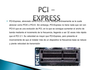  PCI-Express, abreviado como PCI-E o PCIE, aunque erróneamente se le suele
abreviar como PCIX o PCI-X. Sin embargo, PCI-Express no tiene nada que ver con
PCI-X que es una evolución de PCI, en la que se consigue aumentar el ancho de
banda mediante el incremento de la frecuencia, llegando a ser 32 veces más rápido
que el PCI 2.1. Su velocidad es mayor que PCI-Express, pero presenta el
inconveniente de que al instalar más de un dispositivo la frecuencia base se reduce
y pierde velocidad de transmisión
 