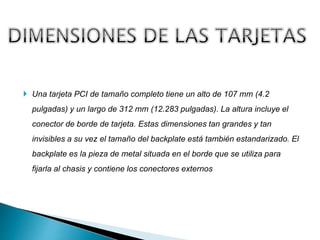  Una tarjeta PCI de tamaño completo tiene un alto de 107 mm (4.2
pulgadas) y un largo de 312 mm (12.283 pulgadas). La altura incluye el
conector de borde de tarjeta. Estas dimensiones tan grandes y tan
invisibles a su vez el tamaño del backplate está también estandarizado. El
backplate es la pieza de metal situada en el borde que se utiliza para
fijarla al chasis y contiene los conectores externos
 