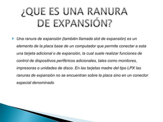  Una ranura de expansión (también llamada slot de expansión) es un
elemento de la placa base de un computador que permite conectar a esta
una tarjeta adicional o de expansión, la cual suele realizar funciones de
control de dispositivos periféricos adicionales, tales como monitores,
impresoras o unidades de disco. En las tarjetas madre del tipo LPX las
ranuras de expansión no se encuentran sobre la placa sino en un conector
especial denominado
 