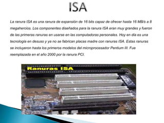 La ranura ISA es una ranura de expansión de 16 bits capaz de ofrecer hasta 16 MB/s a 8
megahercios. Los componentes diseñados para la ranura ISA eran muy grandes y fueron
de las primeras ranuras en usarse en las computadoras personales. Hoy en día es una
tecnología en desuso y ya no se fabrican placas madre con ranuras ISA. Estas ranuras
se incluyeron hasta los primeros modelos del microprocesador Pentium III. Fue
reemplazada en el año 2000 por la ranura PCI.
 