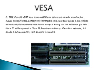 En 1992 el comité VESA de la empresa NEC crea esta ranura para dar soporte a las
nuevas placas de video. Es fácilmente identificable en la placa base debido a que consiste
de un ISA con una extensión color marrón, trabaja a 4 bits y con una frecuencia que varia
desde 33 a 40 megahercios. Tiene 22,3 centímetros de largo (ISA más la extensión) 1,4
de alto, 1,9 de ancho (ISA) y 0,8 de ancho (extensión).
 