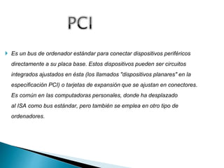  Es un bus de ordenador estándar para conectar dispositivos periféricos
directamente a su placa base. Estos dispositivos pueden ser circuitos
integrados ajustados en ésta (los llamados "dispositivos planares" en la
especificación PCI) o tarjetas de expansión que se ajustan en conectores.
Es común en las computadoras personales, donde ha desplazado
al ISA como bus estándar, pero también se emplea en otro tipo de
ordenadores.
 