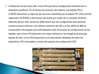  A diferencia de los buses ISA, el bus PCI permite la configuración dinámica de un
dispositivo periférico. En el tiempo de arranque del sistema, las tarjetas PCI y
el BIOS interactúan y negocian los recursos solicitados por la tarjeta PCI. Esto permite
asignación de IROSS y direcciones del puerto por medio de un proceso dinámico
diferente del bus ISA, donde las IRQs tienen que ser configuradas manualmente
usando jumpers externos. Las últimas revisiones de ISA y el bus MCA de IBM ya
incorporaban tecnologías que automatizaban todo el proceso de configuración de las
tarjetas, pero el bus PCI demostró una mayor eficacia en tecnología plug and play.
Aparte de esto, el bus PCI proporciona una descripción detallada de todos los
dispositivos PCI conectados a través del espacio de configuración PCI.
 