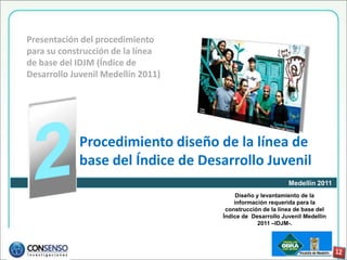 Presentación del procedimiento
para su construcción de la línea
de base del IDJM (Índice de
Desarrollo Juvenil Medellín 2011)




             Procedimiento diseño de la línea de
             base del Índice de Desarrollo Juvenil
                                                           Medellín 2011
                                         Diseño y levantamiento de la
                                        información requerida para la
                                     construcción de la línea de base del
                                    Índice de Desarrollo Juvenil Medellín
                                                 2011 –IDJM-.
 