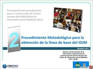 Presentación del procedimiento
para su construcción de la línea
de base del IDJM (Índice de
Desarrollo Juvenil Medellín 2011)




             Procedimiento Metodológico para la
             obtención de la línea de base del IDJM
                                                           Medellín 2011
                                         Diseño y levantamiento de la
                                        información requerida para la
                                     construcción de la línea de base del
                                    Índice de Desarrollo Juvenil Medellín
                                                 2011 –IDJM-.
 
