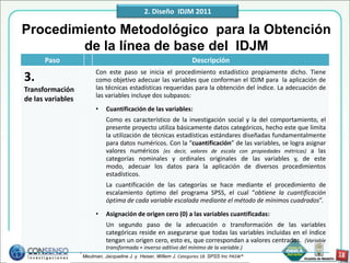 2. Diseño IDJM 2011

Procedimiento Metodológico para la Obtención
        de la línea de base del IDJM
      Paso                                                           Descripción
                          Con este paso se inicia el procedimiento estadístico propiamente dicho. Tiene
3.                        como objetivo adecuar las variables que conforman el IDJM para la aplicación de
Transformación            las técnicas estadísticas requeridas para la obtención del índice. La adecuación de
                          las variables incluye dos subpasos:
de las variables
                          •    Cuantificación de las variables:
                               Como es característico de la investigación social y la del comportamiento, el
                               presente proyecto utiliza básicamente datos categóricos, hecho este que limita
                               la utilización de técnicas estadísticas estándares diseñadas fundamentalmente
                               para datos numéricos. Con la “cuantificación” de las variables, se logra asignar
                               valores numéricos (es decir, valores de escala con propiedades métricas) a las
                               categorías nominales y ordinales originales de las variables y, de este
                               modo, adecuar los datos para la aplicación de diversos procedimientos
                               estadísticos.
                               La cuantificación de las categorías se hace mediante el procedimiento de
                               escalamiento óptimo del programa SPSS, el cual “obtiene la cuantificación
                               óptima de cada variable escalada mediante el método de mínimos cuadrados”.
                          •    Asignación de origen cero (0) a las variables cuantificadas:
                               Un segundo paso de la adecuación o transformación de las variables
                               categóricas reside en asegurarse que todas las variables incluidas en el índice
                               tengan un origen cero, esto es, que correspondan a valores centrados. (Variable
                               transformada + inverso aditivo del mínimo de la variable.)
                   * Meulman, Jacqueline J. y Heiser, Willem J. Categories 18. SPSS Inc PASW®
 