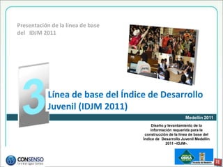 Presentación de la línea de base
del IDJM 2011




           Línea de base del Índice de Desarrollo
           Juvenil (IDJM 2011)
                                                          Medellín 2011
                                        Diseño y levantamiento de la
                                       información requerida para la
                                    construcción de la línea de base del
                                   Índice de Desarrollo Juvenil Medellín
                                                2011 –IDJM-.
 
