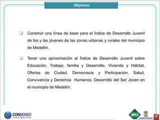 Objetivos




   Construir una línea de base para el Índice de Desarrollo Juvenil
    de los y las jóvenes de las zonas urbanas y rurales del municipio
    de Medellín.

   Tener una aproximación al Índice de Desarrollo Juvenil sobre
    Educación, Trabajo, familia y Desarrollo, Vivienda y Hábitat,
    Ofertas   de   Ciudad,      Democracia   y   Participación,   Salud,
    Convivencia y Derechos Humanos, Desarrollo del Ser Joven en
    el municipio de Medellín.
 