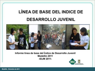 LÍNEA DE BASE DEL INDICE DE
                              DESARROLLO JUVENIL
                                   MEDELLÍN -2011-




                   Informe línea de base del Índice de Desarrollo Juvenil
                                       Medellín 2011
                                        -IDJM 2011-



Medellín, Diciembre de 2011
 