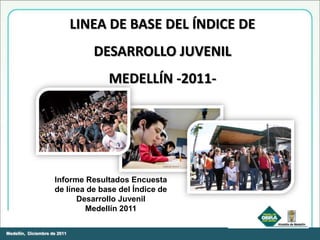 LINEA DE BASE DEL ÍNDICE DE
                                 DESARROLLO JUVENIL
                                   MEDELLÍN -2011-




                     Informe Resultados Encuesta
                     de línea de base del Índice de
                           Desarrollo Juvenil
                             Medellín 2011

Medellín, Diciembre de 2011
 