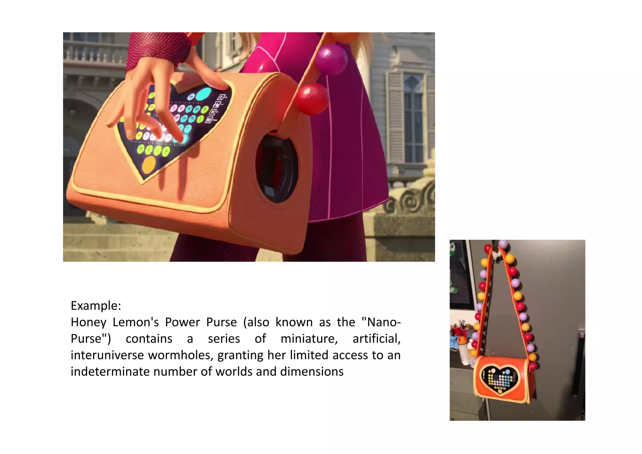 Example: 
Honey  Lemon's  Power  Purse  (also  known  as  the  "Nano‐
Purse")  contains  a  series  of  miniature,  artificial, 
interuniverse wormholes, granting her limited access to an 
indeterminate number of worlds and dimensions 
 