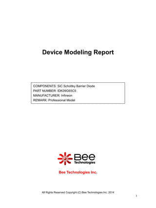 All Rights Reserved Copyright (C) Bee Technologies Inc. 2014
1
Device Modeling Report
Bee Technologies Inc.
COMPONENTS: SiC Schottky Barrier Diode
PART NUMBER: IDK09G65C5
MANUFACTURER: Infineon
REMARK: Professional Model
 