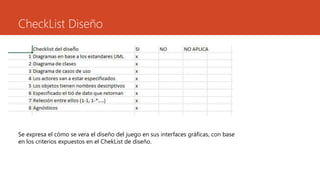 CheckList Diseño
Se expresa el cómo se vera el diseño del juego en sus interfaces gráficas, con base
en los criterios expuestos en el ChekList de diseño.
 