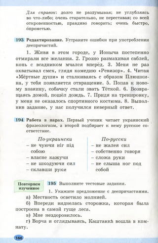 Для справок: долго не раздумывая; не углубляясь
во что-либо; очень старательно, не переставая; со всей
откровенностью, правдиво говорить; очень быстро,
опрометью.
193 Редактирование. Устраните ошибки при употреблении
деепричастий.
1. Ж ивя в этом городе, у Ионыча постепенно
отмирали все желания. 2. Грозно размахивая саблей,
конь с всадником мчался вперёд. 3. Меня не раз
охватывал смех, глядя комедию «Ревизор». 4. Читая
«Мёртвые души» и сталкиваясь с образом Плюш ки­
на, у тебя появляется отвращение. 5. Попав к ново­
му хозяину, собачку стали звать Тёткой. 6. Возвра­
щаясь домой, пошёл дождь. 7. Придя на тренировку,
у меня не оказалось спортивного костюма. 8. Выпол­
нив задание, у нас получился неверный ответ.
194 Работа в парах. Первый ученик читает украинский
фразеологизм, а второй подбирает к нему русское со­
ответствие.
По-украински
не чуючи ніг під
собою
власне кажучи
не шкодуючи сил
склавши руки
По-русски
- не жалея сил
- собственно говоря
- сложа руки
- не слыша ног под
собой
Повторяем 195 Выполните тестовые задания,
изученное
1. Укажите предложение с деепричастиями.
а) Местность осветило молнией.
б) Впереди виднелась сторожка, которая была
построена в самой гуще леса.
в) Мне нездоровилось.
г) Ворча и оглядываясь, Каштанк&. вошла в ком-
нату.
 