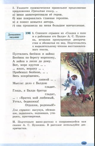 2. Укажите грамматически правильное продолжение
предложения Прочитав книгу, ...
а) меня заинтересовали её герои.
б) мне понравилась главная героиня.
в) я понял замысел автора.
г) она произвела на меня большое впечатление.
Домашнее
задание
196 I. Спишите отрывок из «Сказки о попе
и о работнике его Балде» А. С. Пушки­
на, вставляя пропущенные дееприча­
стия и обозначая их вид. Подготовьтесь
к выразительному чтению восстановлен­
ного текста.
Пустились бесёнок и зайка:
Бесёнок по берегу морскому,
А зайка в лесок до дому.
Вот, море кругом ... ,
... язык, мордку ... ,
Прибежал бесёнок, ... ,
Весь мокрёшенек,
лапкой ... ,
Мысля: дело с Балдою
сладит.
Глядь, а Балда братца
гладит,
... : «Братец мой любимый,
Устал, бедняжка!
Отдохни, родимый!»
Для справок: высунув, обежав­
ши, задыхаясь, поднявши, ути­
раясь, приговаривая.
II. Подготовьте мини-рассказ о понравившейся вам
сказке А. С. Пушкина. В рассказе используйте дее­
причастия.
167
 