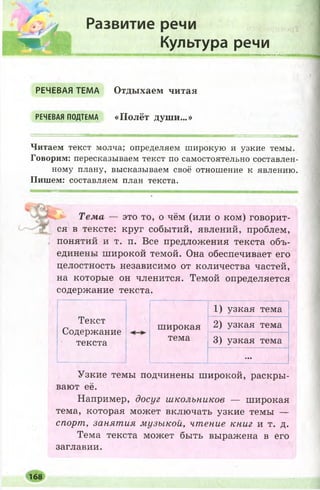 їла;.-, •‘ЖЖ ■
к г 1
,нВЯІЙВя™,
і,гу
Развитие речи
Культура речи
ммммипмв
РЕЧЕВАЯ ТЕМА
РЕЧЕВАЯ ПОДТЕМА
Отдыхаем читая
«Полёт души...»
Читаем текст молча; определяем широкую и узкие темы.
Говорим: пересказываем текст по самостоятельно составлен­
ному плану, высказываем своё отношение к явлению.
Пишем: составляем план текста.
Тема — это то, о чём (или о ком) говорит­
ся в тексте: круг событий, явлений, проблем,
понятий и т. п. Все предложения текста объ­
единены ш ирокой темой. Она обеспечивает его
целостность независимо от количества частей,
на которые он членится. Темой определяется
содержание текста.
1) узкая тема
Текст
Содержание
текста
широкая 2) узкая тема
тема 3) узкая тема
...
Узкие темы подчинены широкой, раскры­
вают её.
Например, досуг школьников — широкая
тема, которая может включать узкие темы —
спорт, занятия музыкой, чтение книг и т. д.
Тема текста может быть выражена в его
заглавии.
168
 