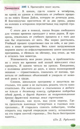 197 I. Прочитайте текст молча.
В школе, где-то классе в четвёртом,
на одном из уроков я отвлеклась от учебного процес­
са на книгу Конан Дойла, которую не дочитала дома.
Я благополучно проглотила её за два урока, держа
на коленях и осторожно перелистывая под партой стра­
ницы.
С этого дня я поняла, какая бездна свободного
для чтения времени пропадает у меня даром. Я про­
зрела, отвлеклась от учебного процесса и с того дня
как бы отделилась от него. Мы мирно расстались.
Учебный процесс существовал сам по себе, я же унес­
лась в иные пространства. Весь класс натруженным
маршем шагал по асфальтированному шоссе школьной
программы, я сбежала на обочину, под откос, да так
и осталась там навсегда.
Успеваемость моя резко упала, и приблизитель­
но с этого же времени мой хилый интеллект стал
крепнуть. Я запоем читала на уроках. Ежедневно,
с половины девятого до двух, я жила полнокровной
жизнью — странствовала, спасалась от погони, тре­
петала от любовных объяснений и умирала от ноже­
вой раны в груди.
Словом, школьную программу я запустила на­
столько, что даже и не пыталась решить что-то само­
стоятельно. На подсказках и списывании я медлен­
но плыла к десятому классу, судорожно подгребая
одной рукой, а другой держась за полупотопленное
бревно дружеской помощи моих соучеников.
Ж уж ж али, как пули, над ухом опросы. Где-
то грохотала канонада четвертных и годовых кон­
трольных... Я старалась списать побыстрее, чтобы
открыть под партой очередную книгу, оставленную
на сто сорок шестой странице... Это было бесстрашие
идиота...
(П о Д. Рубиной)
169
 