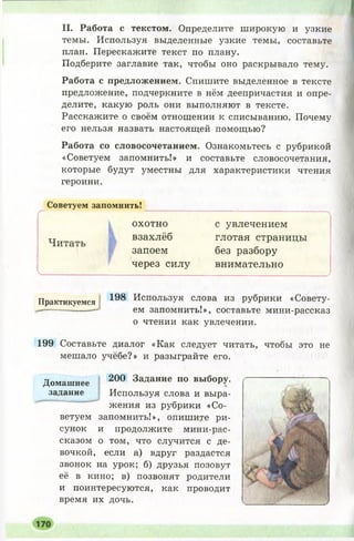 II. Работа с текстом. Определите широкую и узкие
темы. Используя выделенные узкие темы, составьте
план. Перескажите текст по плану.
Подберите заглавие так, чтобы оно раскрывало тему.
Работа с предложением. Спишите выделенное в тексте
предложение, подчеркните в нём деепричастия и опре­
делите, какую роль они выполняют в тексте.
Расскажите о своём отношении к списыванию. Почему
его нельзя назвать настоящей помощью?
Работа со словосочетанием. Ознакомьтесь с рубрикой
«Советуем запомнить!» и составьте словосочетания,
которые будут уместны для характеристики чтения
героини.
Советуем запомнить!
охотно с увлечением
тх взахлёб глотая страницы
Читать _ _
запоем без разбору
через силу внимательно
Практикуемся 198 ИспользУя слова из рубрики «Совету-
Р М ЯЯТТПМНТ/ГТТЛ » . РП РТ Я Т ЗТ.ТР ТУГХТМТ/Г-ПЯРРТГЯ 'Эем запомнить!», составьте мини-рассказ
о чтении как увлечении.
199 Составьте диалог «Как следует читать, чтобы это не
мешало учёбе?» и разыграйте его.
200 Задание по выбору.
■V
Используя слова и выра­
жения из рубрики «Со­
ветуем запомнить!», опишите ри­
сунок и продолжите мини-рас-
сказом о том, что случится с де­
вочкой, если а) вдруг раздастся
звонок на урок; б) друзья позовут
её в кино; в) позвонят родители
и поинтересуются, как проводит
время их дочь.
Домашнее
задание
 